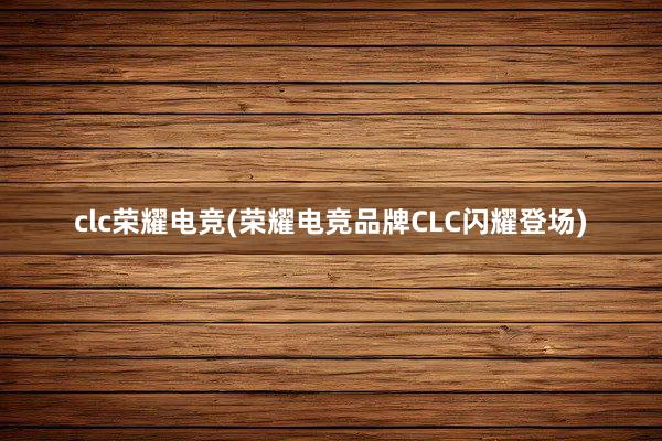 clc荣耀电竞(荣耀电竞品牌CLC闪耀登场)