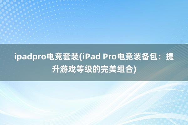 ipadpro电竞套装(iPad Pro电竞装备包：提升游戏等级的完美组合)