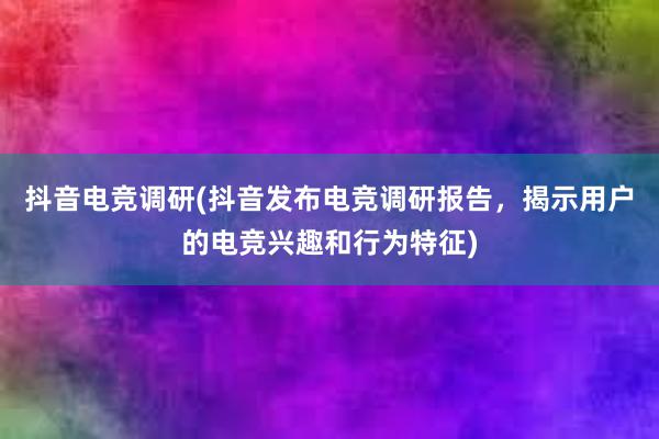 抖音电竞调研(抖音发布电竞调研报告，揭示用户的电竞兴趣和行为特征)