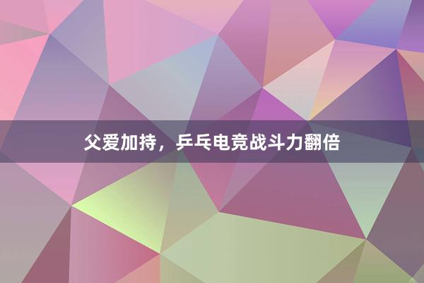 父爱加持，乒乓电竞战斗力翻倍